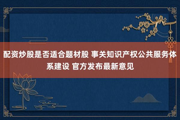 配资炒股是否适合题材股 事关知识产权公共服务体系建设 官方发布最新意见