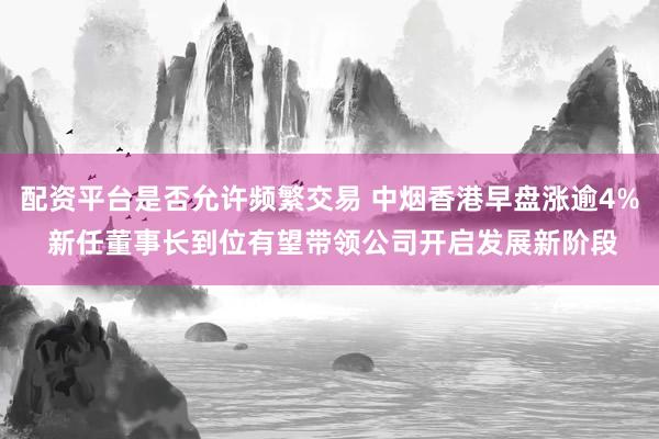 配资平台是否允许频繁交易 中烟香港早盘涨逾4% 新任董事长到位有望带领公司开启发展新阶段
