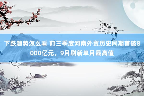下跌趋势怎么看 前三季度河南外贸历史同期首破8000亿元，9月刷新单月最高值