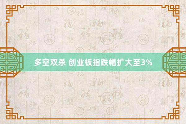 多空双杀 创业板指跌幅扩大至3%