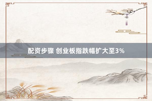 配资步骤 创业板指跌幅扩大至3%