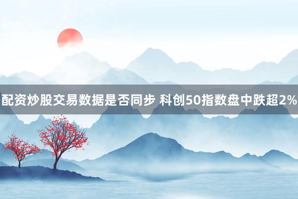 配资炒股交易数据是否同步 科创50指数盘中跌超2%
