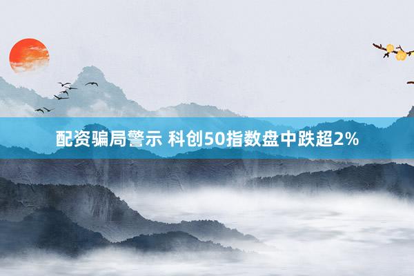 配资骗局警示 科创50指数盘中跌超2%