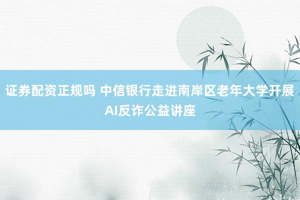 证券配资正规吗 中信银行走进南岸区老年大学开展AI反诈公益讲座