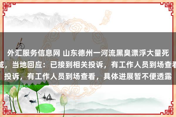 外汇服务信息网 山东德州一河流黑臭漂浮大量死鱼，覆盖四五公里的水域，当地回应：已接到相关投诉，有工作人员到场查看，具体进展暂不便透露