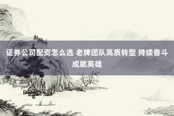 证券公司配资怎么选 老牌团队高质转型 持续奋斗成就英雄