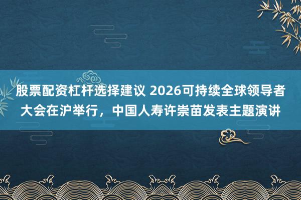 股票配资杠杆选择建议 2026可持续全球领导者大会在沪举行，中国人寿许崇苗发表主题演讲