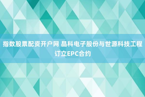 指数股票配资开户网 晶科电子股份与世源科技工程订立EPC合约