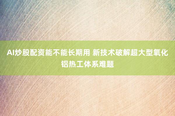 AI炒股配资能不能长期用 新技术破解超大型氧化铝热工体系难题