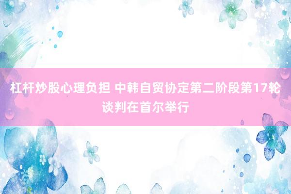 杠杆炒股心理负担 中韩自贸协定第二阶段第17轮谈判在首尔举行