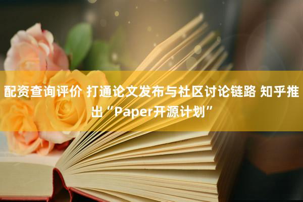 配资查询评价 打通论文发布与社区讨论链路 知乎推出“Paper开源计划”