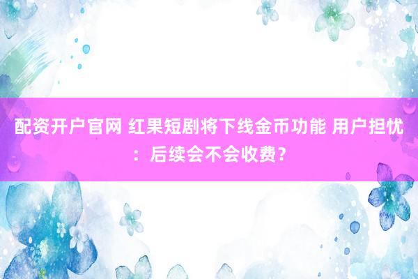 配资开户官网 红果短剧将下线金币功能 用户担忧：后续会不会收费？