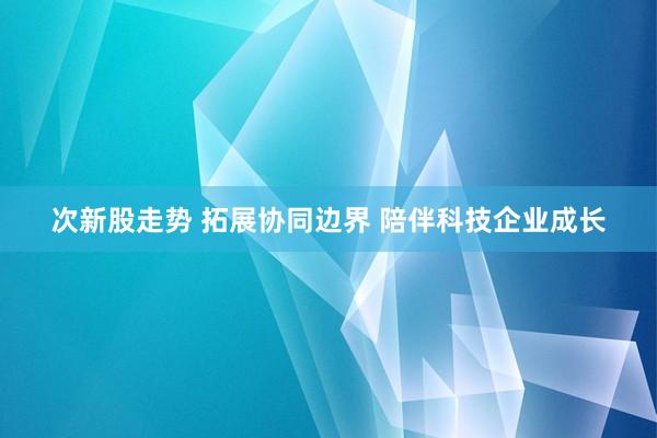 次新股走势 拓展协同边界 陪伴科技企业成长