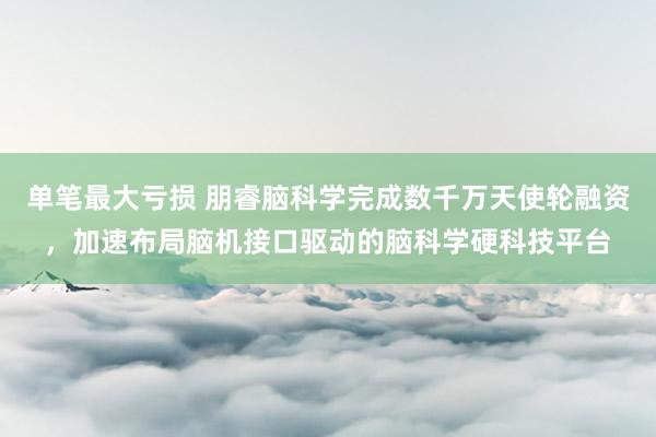 单笔最大亏损 朋睿脑科学完成数千万天使轮融资,加速布局脑机接口驱动的脑科学硬科技平台
