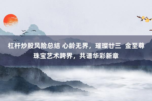 杠杆炒股风险总结 心龄无界，璀璨廿三  金至尊珠宝艺术跨界，共谱华彩新章