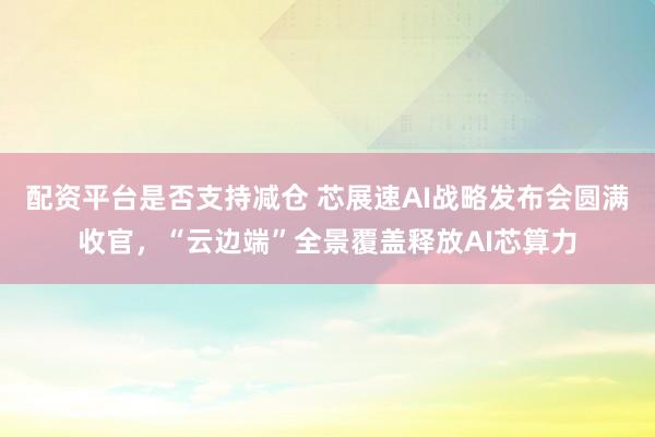配资平台是否支持减仓 芯展速AI战略发布会圆满收官,“云边端”全景覆盖释放AI芯算力