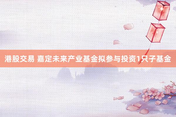 港股交易 嘉定未来产业基金拟参与投资1只子基金