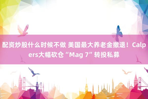 配资炒股什么时候不做 美国最大养老金撤退！Calpers大幅砍仓“Mag 7”转投私募
