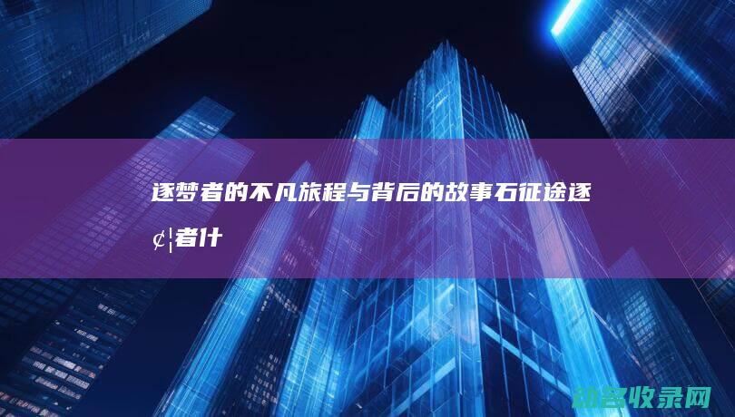 逐梦者的不凡旅程与背后的故事 石征途 (逐梦者 什么意思)