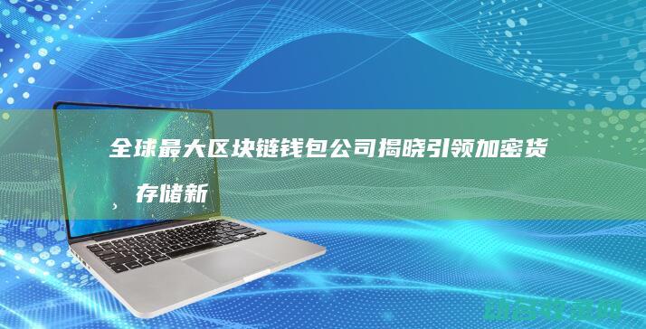 全球最大区块链钱包公司揭晓 引领加密货币存储新纪元 (全球最大区块链应用商店app)